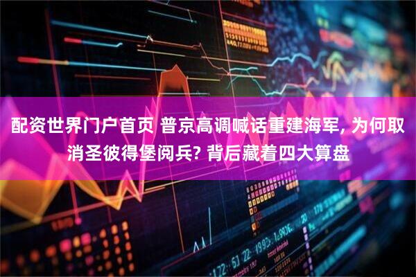 配资世界门户首页 普京高调喊话重建海军, 为何取消圣彼得堡阅兵? 背后藏着四大算盘