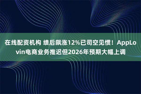 在线配资机构 绩后飙涨12%已司空见惯！AppLovin电商业务推迟但2026年预期大幅上调