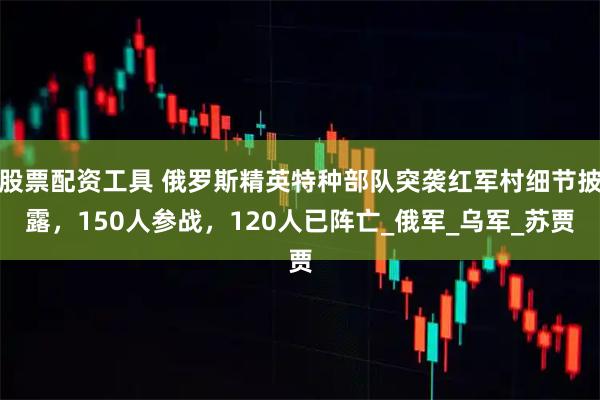 股票配资工具 俄罗斯精英特种部队突袭红军村细节披露，150人参战，120人已阵亡_俄军_乌军_苏贾