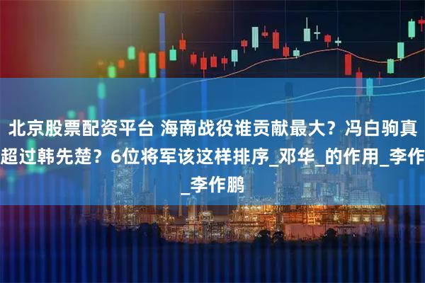 北京股票配资平台 海南战役谁贡献最大？冯白驹真能超过韩先楚？6位将军该这样排序_邓华_的作用_李作鹏