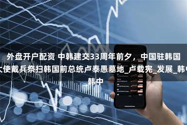 外盘开户配资 中韩建交33周年前夕，中国驻韩国大使戴兵祭扫韩国前总统卢泰愚墓地_卢载宪_发展_韩中