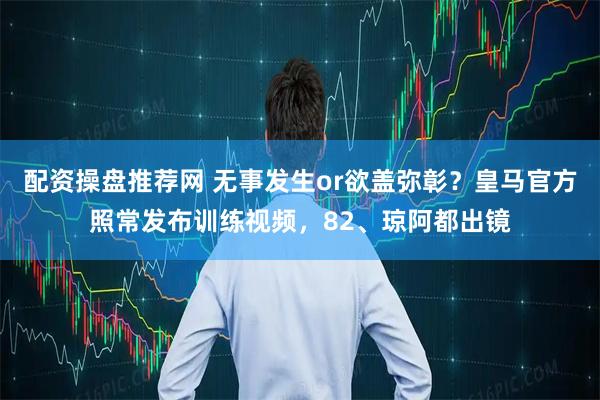 配资操盘推荐网 无事发生or欲盖弥彰？皇马官方照常发布训练视频，82、琼阿都出镜