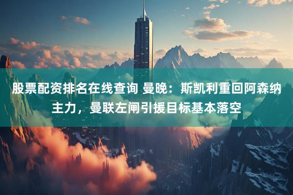 股票配资排名在线查询 曼晚：斯凯利重回阿森纳主力，曼联左闸引援目标基本落空