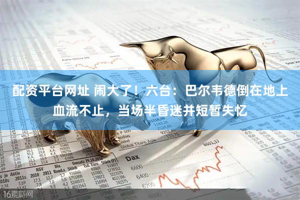 配资平台网址 闹大了！六台：巴尔韦德倒在地上血流不止，当场半昏迷并短暂失忆