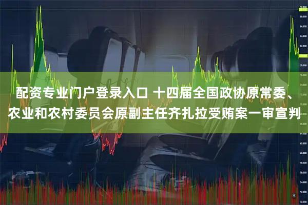 配资专业门户登录入口 十四届全国政协原常委、农业和农村委员会原副主任齐扎拉受贿案一审宣判