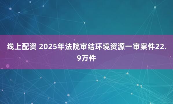 线上配资 2025年法院审结环境资源一审案件22.9万件
