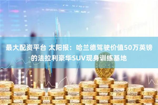 最大配资平台 太阳报：哈兰德驾驶价值50万英镑的法拉利豪华SUV现身训练基地