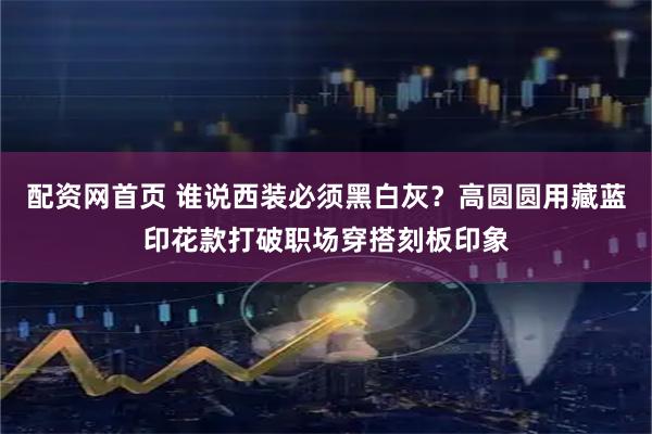配资网首页 谁说西装必须黑白灰？高圆圆用藏蓝印花款打破职场穿搭刻板印象